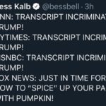 political-memes political text: Bess Kalb @bessbell • 3h CNN: TRANSCRIPT INCRIMINATES TRUMP! NYTIMES: TRANSCRIPT INCRIMINATES TRUMP! MSNBC: TRANSCRIPT INCRIMINATES TRUMP! FOX NEWS: JUST IN TIME FOR FALL, HOW TO "SPICE" UP YOUR PANCAKES WITH PUMPKIN!  political