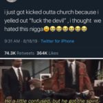 christian-memes christian text: i just got kicked outta church because i yelled out "fuck the devil" , i thought we hated this niggaeeeeeee 9:31 AM • 8/18/19 • Twitter for iPhone Likes 74.3K Retweets 364K HeaJittle confused, but he gotYthe spirit—.  christian