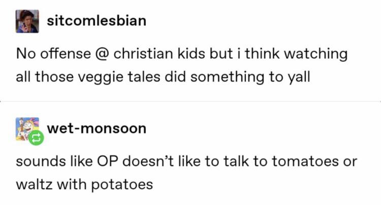 christian christian-memes christian text: a sitcomlesbian No offense @ christian kids but i think watching all those veggie tales did something to yall wet-monsoon sounds like OP doesn't like to talk to tomatoes or waltz with potatoes 
