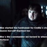 game-of-thrones-memes game-of-thrones text: She started the fundraiser for Emilia-s charity and the Queen herself thanked her She-s the commander we tumed to when the night was darkest  game-of-thrones