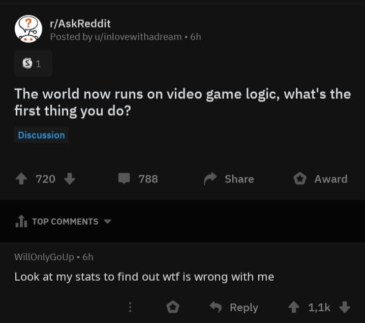 depression depression-memes depression text: r/AskReddit Posted by u/inlovewithadream • 6h The world now runs on video game logic, what's the first thing you do? Discussion 720 + TOP COMMENTS WillOnlyGolJP • 6h 788 Share O Award Look at my stats to find out wtf is wrong with me 0 9 Reply 1,1k + 