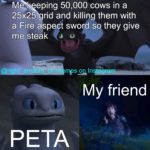 minecraft-memes minecraft text: 50,000 cows in a 25x25 grid and killing them with a Fire aspect sword so they give me steak tagram My friend PETA  minecraft