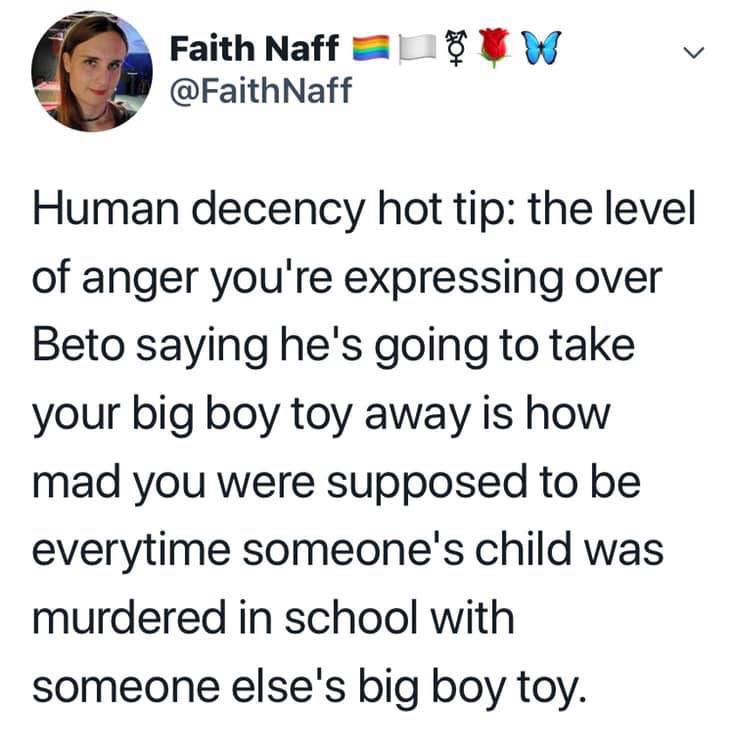political political-memes political text: Faith Naff @FaithNaff Human decency hot tip: the level of anger you're expressing over Beto saying he's going to take your big boy toy away is how mad you were supposed to be everytime someone's child was murdered in school with someone else's big boy toy. 