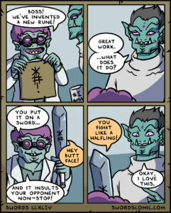 comics comics text: boss! WE'VE INVENTED A NEW RUNE! YOU PUT IT ON A SWORD... AND IT INSULTS YOUR OPPONENT NON—STOP! SWORDS CCXLIV GREAT WORK. ...WHAT DOES IT DO? YOU FIGHT LIKE A HALFLING! HEY BUTT FACE! OKAY, t LOVE THIS. SWORDSCOMIC.COM