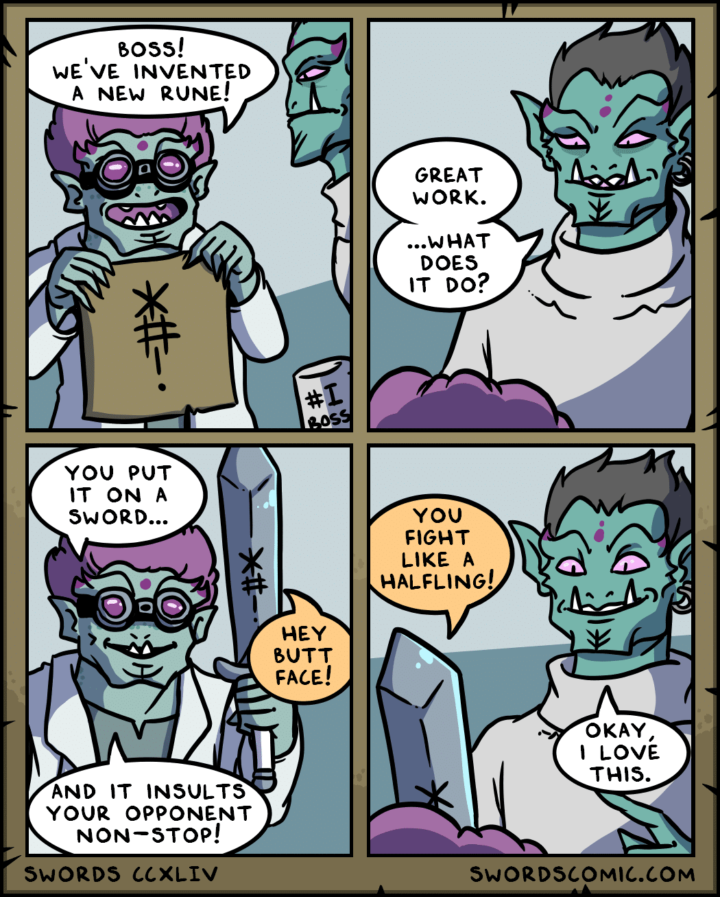 comics comics comics text: boss! WE'VE INVENTED A NEW RUNE! YOU PUT IT ON A SWORD... AND IT INSULTS YOUR OPPONENT NON—STOP! SWORDS CCXLIV GREAT WORK. ...WHAT DOES IT DO? YOU FIGHT LIKE A HALFLING! HEY BUTT FACE! OKAY, t LOVE THIS. SWORDSCOMIC.COM 