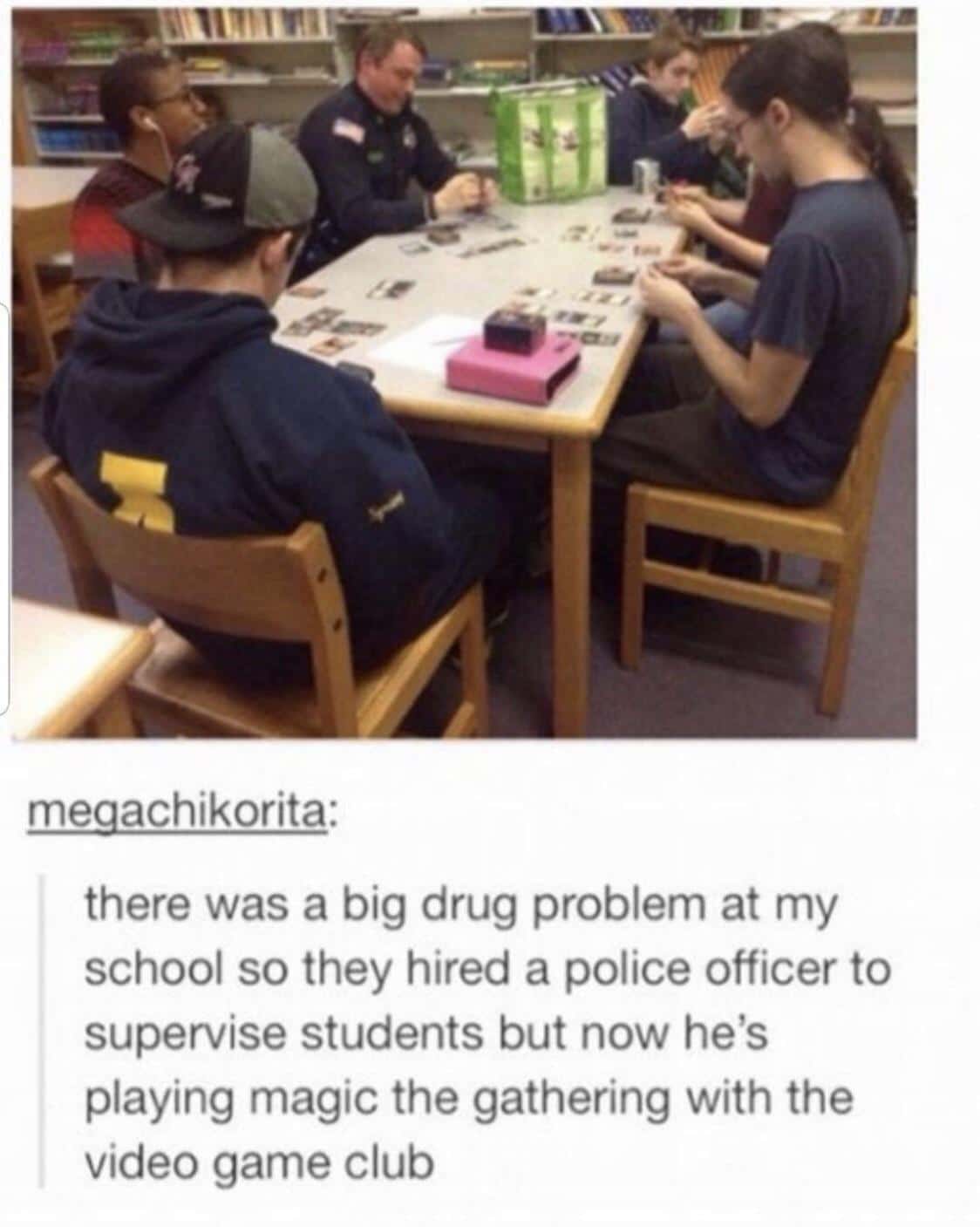 cute wholesome-memes cute text: meqachikorita: there was a big drug problem at my school so they hired a police officer to supervise students but now he's playing magic the gathering with the video game club 
