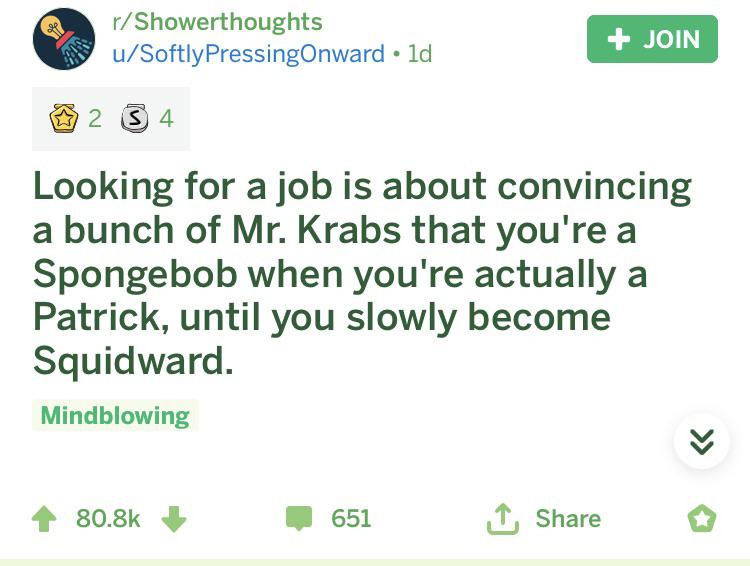 spongebob spongebob-memes spongebob text: r/ Showerthoughts u/SoftlyPressingOnward • Id 02 s 4 Looking for a job is about convincing a bunch of Mr. Krabs that you're a Spongebob when you're actually a Patrick, until you slowly become Squidward. Mindblowing 80.8k + 651 L Share o 