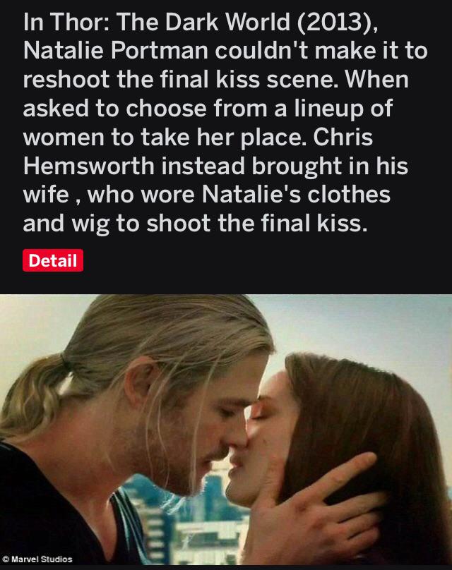 cute wholesome-memes cute text: In Thor: The Dark World (2013), Natalie Portman couldn't make it to reshoot the final kiss scene. When asked to choose from a lineup of women to take her place. Chris Hemsworth instead brought in his wife , who wore Natalie's clothes and wig to shoot the final kiss. Detail C Marvel Stu&os 