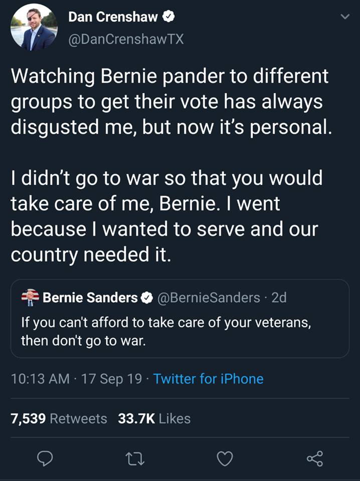 political political-memes political text: Dan Crenshaw O @DanCrenshawTX Watching Bernie pander to different groups to get their vote has always disgusted me, but now it's personal. I didn't go to war so that you would take care of me, Bernie. I went because I wanted to serve and our country needed it. Bernie Sanders O @BernieSanders • 2d If you can't afford to take care of your veterans, then don't go to war. 10:13 AM • 17 Sep 19 • Twitter for iPhone 7,539 33.7K Likes Retweets C) 