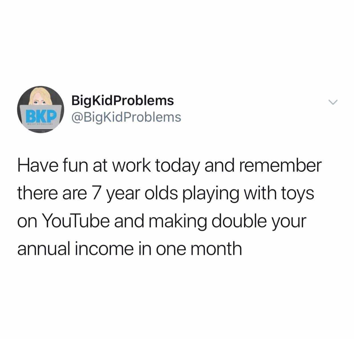depression depression-memes depression text: BigKidProbIems CIP @BigKidProblems Have fun at work today and remember there are 7 year olds playing with toys on YouTube and making double your annual income in one month 