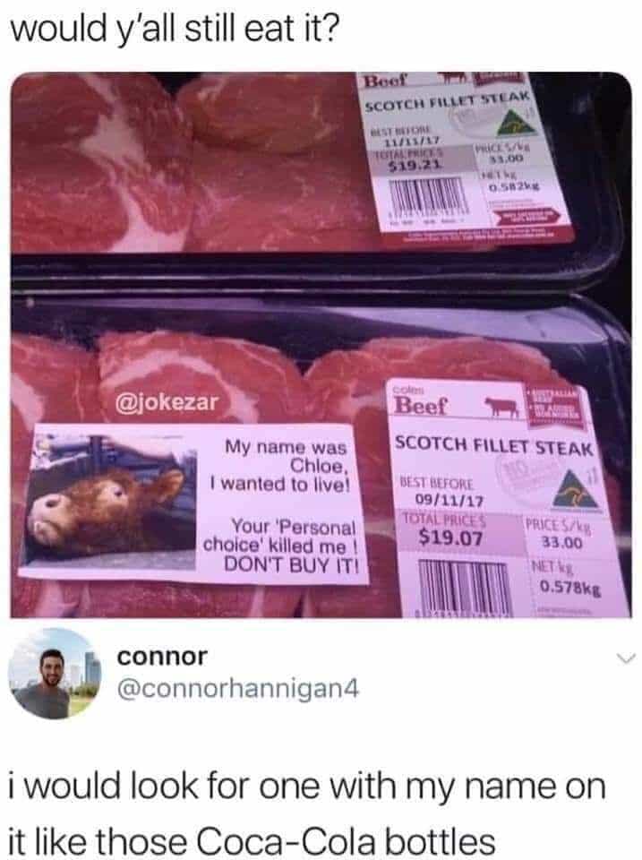 cute other-memes cute text: would y'all still eat it? @okezar My name was Chloe. I wanted to live' Your 'Personal choice' killed me DON'T BUY IT! connor @connorhannigan4 SCOTCH STEAK 09tii/t7 $19.07 33.00 0.578k' i would look for one with my name on it like those Coca-Cola bottles 