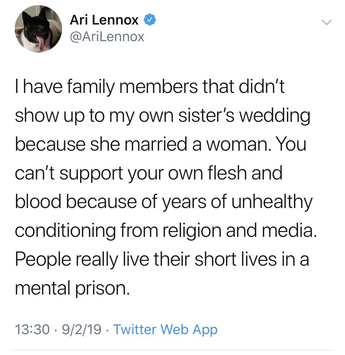 tweets black-twitter-memes tweets text: Ari Lennox @AriLennox I have family members that didn't show up to my own sister's wedding because she married a woman. You can't support your own flesh and blood because of years of unhealthy conditioning from religion and media. People really live their short lives in a mental prison. 13:30 • 9/2/19 • Twitter Web App 