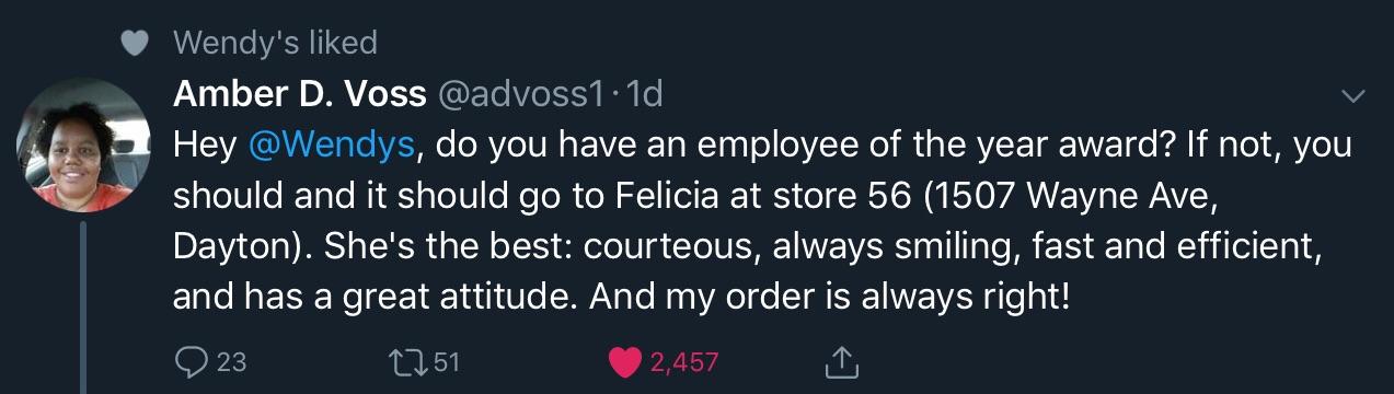 black wholesome-memes black text: Wendy's liked Amber D. Voss @advossl • Id @Wendys, do you have an employee of the year award? If not, you Hey should and it should go to Felicia at store 56 (1507 Wayne Ave, Dayton). She's the best: courteous, always smiling, fast and efficient, and has a great attitude. And my order is always right! 0 23 to 51 2,457 