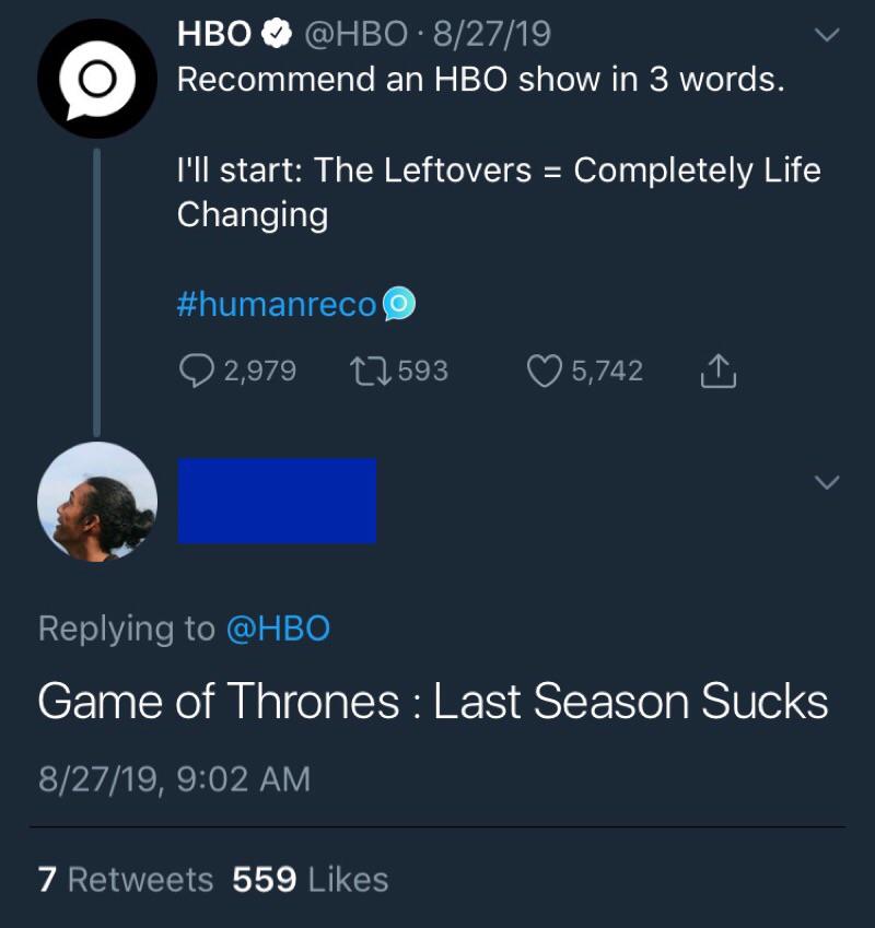 game-of-thrones game-of-thrones-memes game-of-thrones text: HBO e @HBO • 8/27/19 Recommend an HBO show in 3 words. I'll start: The Leftovers = Completely Life Game of Thrones : Last Season Sucks Changing #humanreco 0 2,979 a 593 Replying to @HBO 8/27/19, 9:02 AM 559 Likes 7 Retvveets 0 5,742 