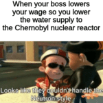 other-memes other text: When your boss lowers your wage so you lower the water supply to the Chernobyl nuclear reactor Looks li •e the couldn