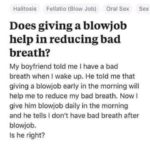 offensive-memes nsfw text: Quora Sign In Halitosis Fellatio (Blow Job) Oral Sex Sex Does giving a blowjob help in reducing bad breath? My boyfriend told me I have a bad breath when I wake up. He told me that giving a blowjob early in the morning will help me to reduce my bad breath. Now I give him blowjob daily in the morning and he tells I don
