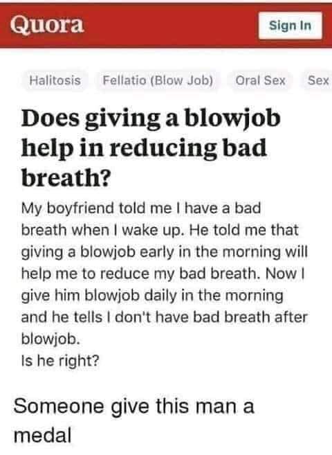 nsfw offensive-memes nsfw text: Quora Sign In Halitosis Fellatio (Blow Job) Oral Sex Sex Does giving a blowjob help in reducing bad breath? My boyfriend told me I have a bad breath when I wake up. He told me that giving a blowjob early in the morning will help me to reduce my bad breath. Now I give him blowjob daily in the morning and he tells I don't have bad breath after blowjob. Is he right? Someone give this man a medal 