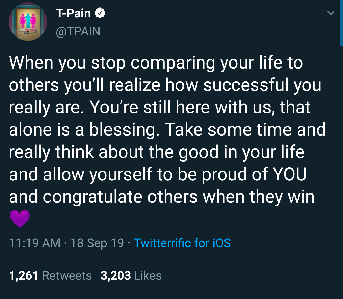 black wholesome-memes black text: T-Pain e @TPAIN When you stop comparing your life to others you'll realize how successful you really are. You're still here with us, that alone is a blessing. Take some time and really think about the good in your life and allow yourself to be proud of YOU and congratulate others when they win 11:19 AM • 18 Sep 19 • Twitterrific for iOS Likes 1 ,261 Retweets 3,203 