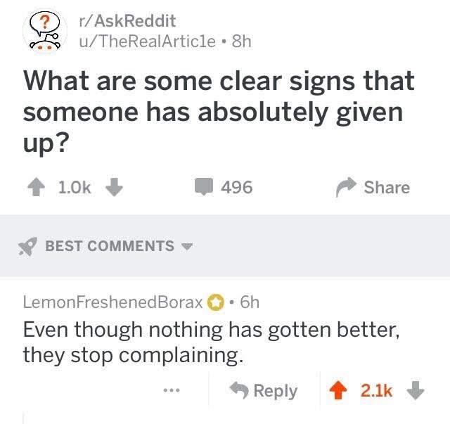 depression depression-memes depression text: r/AskReddit u/TheRealArtic1e • 8h What are some clear signs that someone has absolutely given + 1.0k + 496 Share BEST COMMENTS v LemonFreshenedBorax O • 6h Even though nothing has gotten better, they stop complaining. 9 Reply 2.1k + 