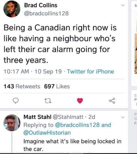political political-memes political text: Brad Collins @bradcollinsl 28 Being a Canadian right now is like having a neighbour who's left their car alarm going for three years. 10:17 AM • 10 sep 19 • Twitter for iPhone 143 Retweets 697 Likes Matt Stahl @Stahlmatt • 2d Replying to @bradcollinsl 28 and @OutlawHistorian Imagine what it's like being locked in the car. 