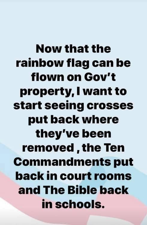 political political-memes political text: Now that the rainbow flag can be flown on Gov't property, I want to start seeing crosses put back where they've been removed , the Ten Commandments put back in court rooms and The Bible back in schools. 