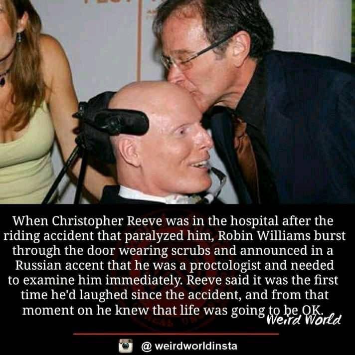 cute wholesome-memes cute text: When Christopher Reeve was in the hospital after the riding accident that paralyzed him, Robin Williams burst through the door wearing scrubs and announced in a Russian accent that he was a proctologist and needed to examine him immediately. Reeve said it was the first time he'd laughed since the accident, and from that moment on he knew that life was going th9e9redW<brtd @ weirdworldinsta 