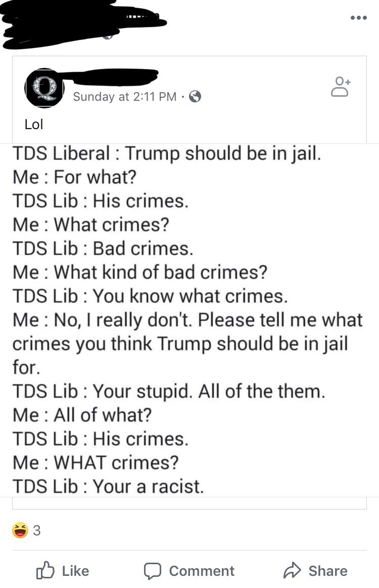 political political-memes political text: 0+ Sunday at 2:11 PM •e Lol T DS Liberal : Trump should be in jail. Me : For what? T DS Lib : His crimes. Me : What crimes? T DS Lib : Bad crimes. Me : What kind of bad crimes? T DS Lib : You know what crimes. Me : No, I really don't. Please tell me what crimes you think Trump should be in jail for. T DS Lib : Your stupid. All of the them. Me : All of what? T DS Lib : His crimes. Me : WHAT crimes? T DS Lib : Your a racist. d) Like Comment Share 