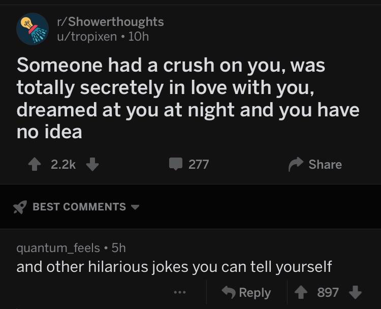 depression depression-memes depression text: r/ Showerthoughts u/tropixen • 10h Someone had a crush on you, was totally secretely in love with you, dreamed at you at night and you have no idea 2.2k + BEST COMMENTS quantum_feels • 5h 277 Share and other hilarious jokes you can tell yourself 9 Reply 897 + 