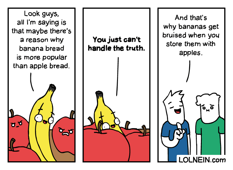 comics comics comics text: Look guys, all I'm saying is that maybe there's a reason why banana bread is more popular than apple bread. 6 You just can't handle the truth. And that's why bananas get bruised when you store them with apples. LOLNElN.com 