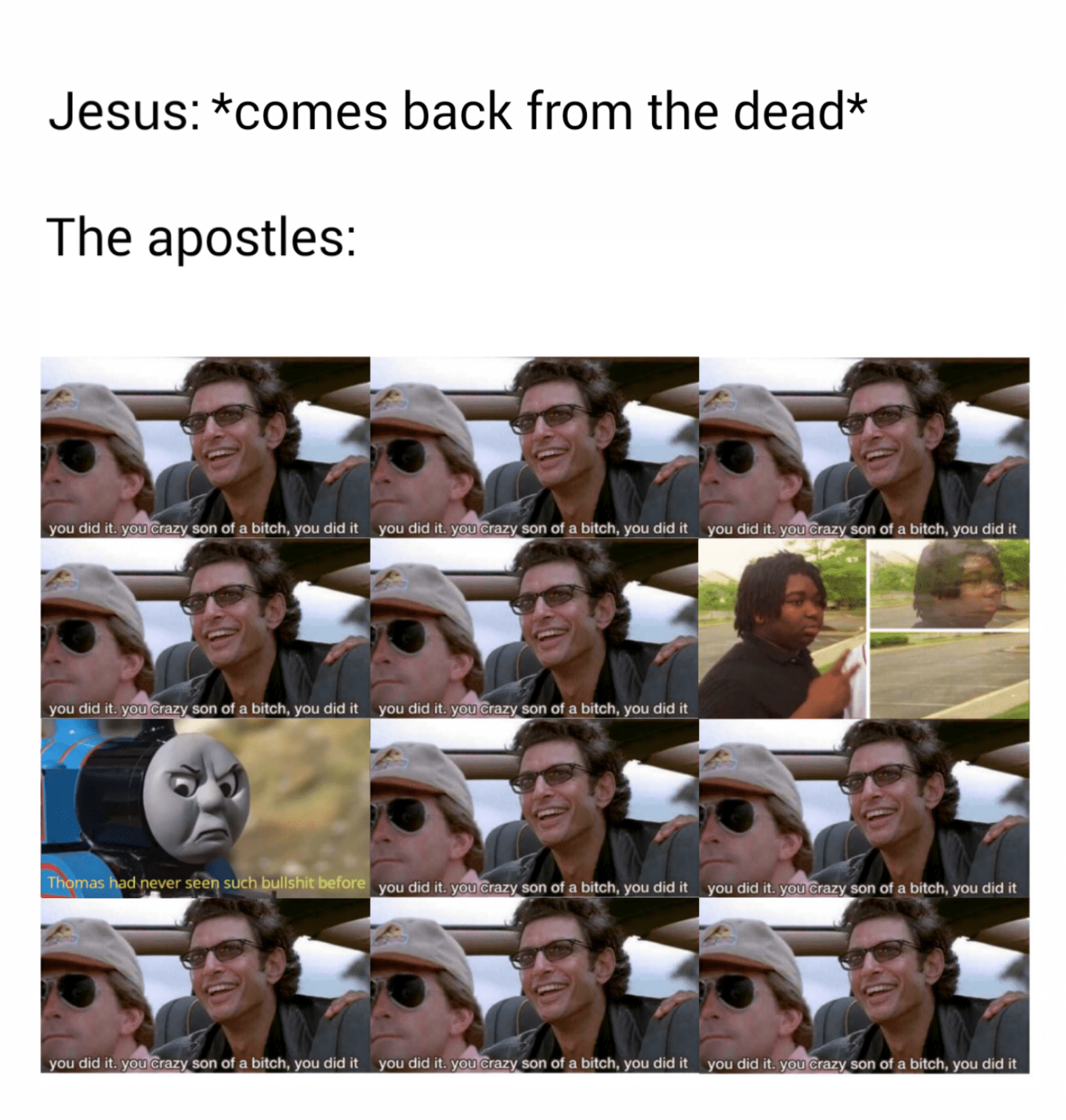 christian christian-memes christian text: Jesus: *comes back from the dead* The apostles: you did it. you crazy son of a bitch, did it you did it. you crazy son of a bitch, you did it you did it. you crazy son of a bitch, you did it you did it. you crazy son of a bitch, you did it you did it. you crazy son of a bitch, you did it you did lt. you crazy son of bitch, did it you did lt. you crazy son of bitch, you did it you did it. you crazy son of a bitch, you did it you did it. you crazy son of a bitch, you did it you did it. you crazy son of a bitch, you did it 