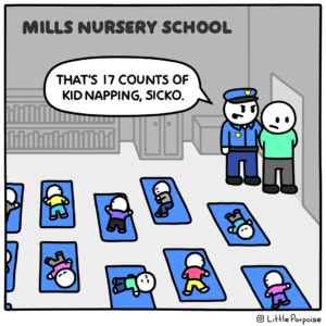 comics comics text: MILLS NURSERY SCHOOL THAT'S 17 COUNTS OF KID NAPPING, SICKO. @ Li\41e Porpoise