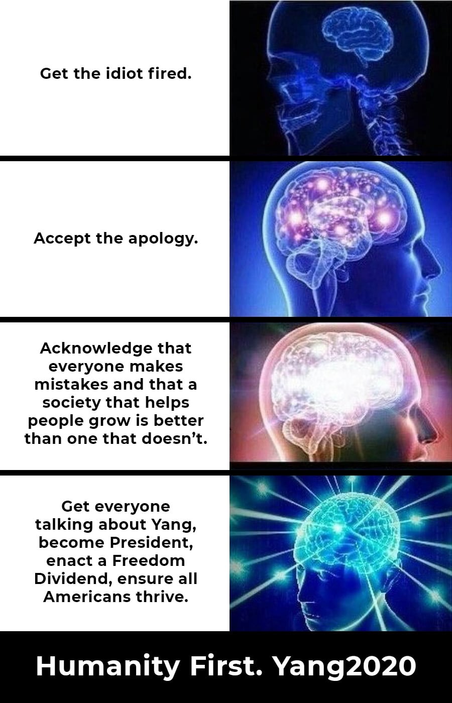 yang yang-memes yang text: Get the idiot fired. Accept the apology. Acknowledge that everyone makes mistakes and that a society that helps people grow is better than one that doesn't. Get everyone talking about Yang, become President, enact a Freedom Dividend, ensure all Americans thrive. Humanity First. Yang2020 