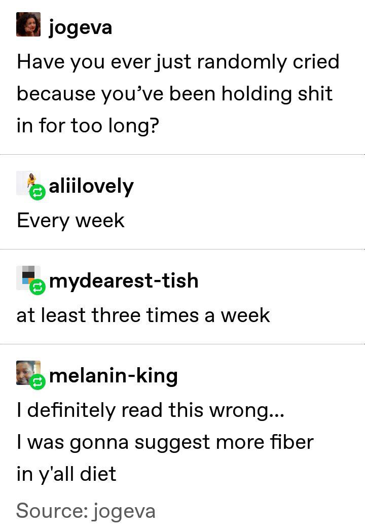 depression depression-memes depression text: jogeva Have you ever just randomly cried because you've been holding shit in for too long? aliilovely Every week mydearest-tish at least three times a week melanin-king I definitely read this wrong... I was gonna suggest more fiber in y'all diet Source:jogeva 
