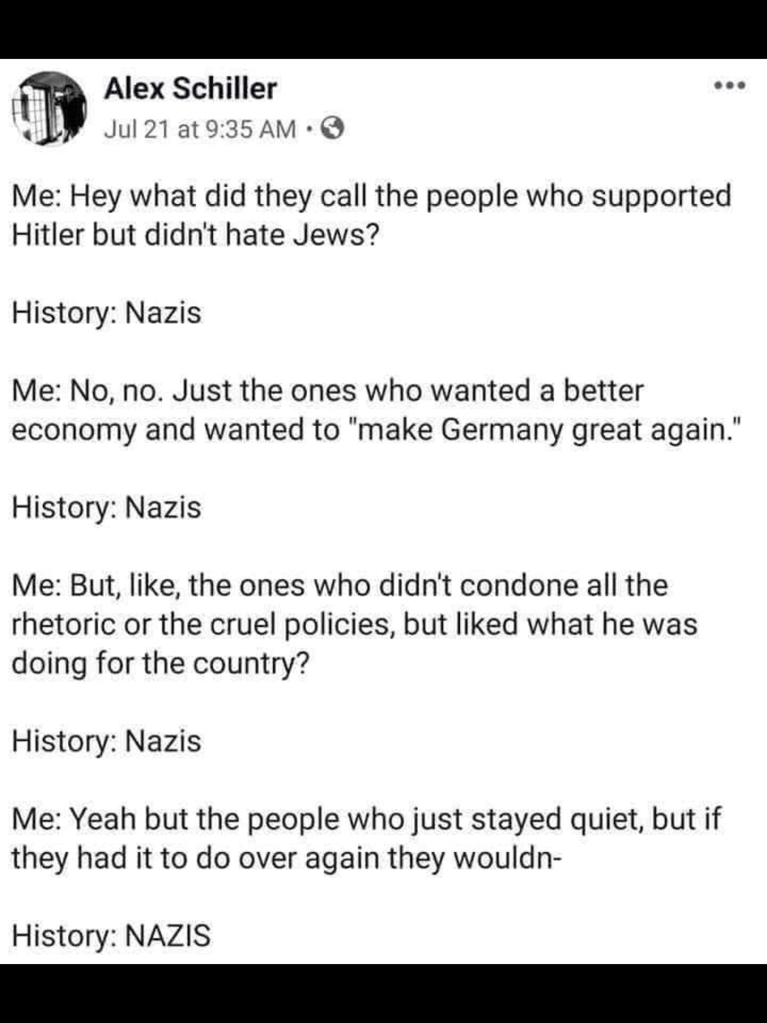 political political-memes political text: Alex Schiller Jul 21 at 9:35 AM •O Me: Hey what did they call the people who supported Hitler but didn't hate Jews? History: Nazis Me: No, no. Just the ones who wanted a better economy and wanted to 