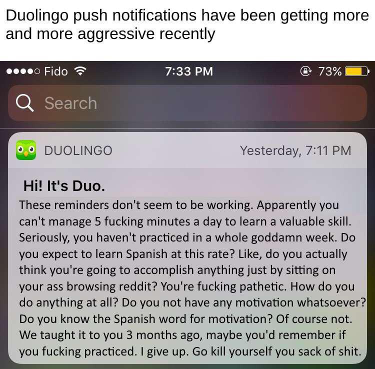depression depression-memes depression text: Duolingo push notifications have been getting more and more aggressive recently Fido Search Z DUOLINGO Hi! It's Duo. 7:33 PM Yesterday, 7:11 PM These reminders don't seem to be working. Apparently you can't manage 5 fucking minutes a day to learn a valuable skill. Seriously, you haven't practiced in a whole goddamn week. Do you expect to learn Spanish at this rate? Like, do you actually think you're going to accomplish anything just by sitting on your ass browsing reddit? You're fucking pathetic. How do you do anything at all? Do you not have any motivation whatsoever? Do you know the Spanish word for motivation? Of course not. We taught it to you 3 months ago, maybe you'd remember if you fucking practiced. I give up. Go kill yourself you sack of shit. 