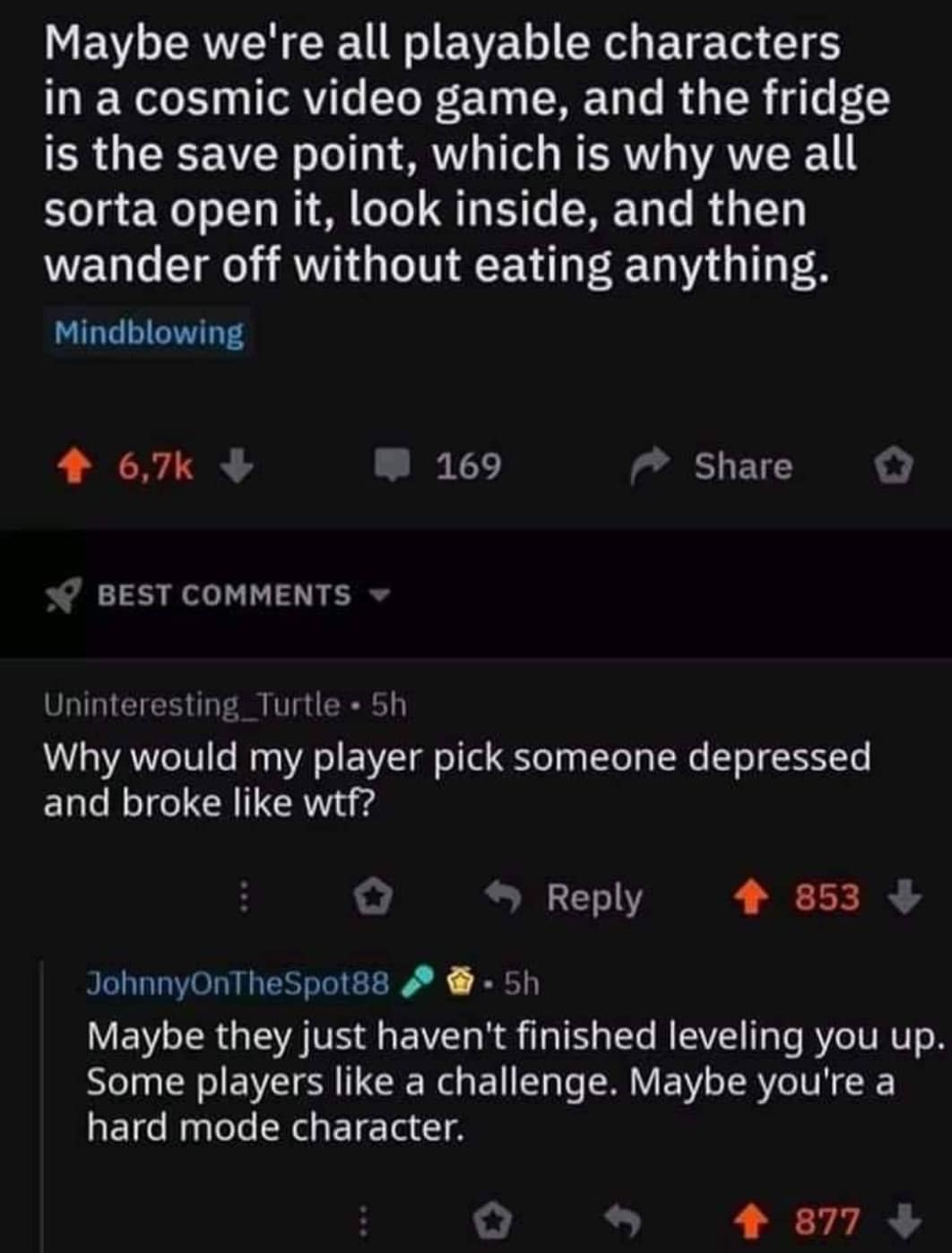 cute wholesome-memes cute text: Maybe we're all playable characters in a cosmic video game, and the fridge is the save point, which is why we all sorta open it, look inside, and then wander off without eating anything. Mindblowing 6.7k BEST COMMENTS Uninteresting _ Turtle • 5h 169 Share Why would my player pick someone depressed and broke like wtf? 0 9 Reply + 853 + JohnnyOnTheSpot88 Maybe they just haven't finished leveling you up. Some players like a challenge. Maybe you're a hard mode character. 