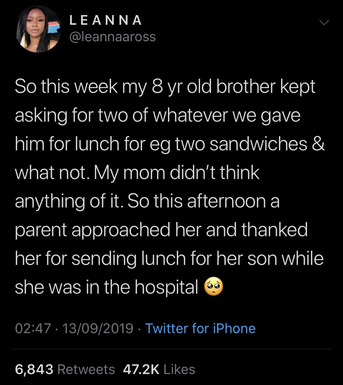 black wholesome-memes black text: LEANNA @leannaaross So this week my 8 yr old brother kept asking for two of whatever we gave him for lunch for eg two sandwiches & what not. My mom didn't think anything of it. So this afternoon a parent approached her and thanked her for sending lunch for her son while she was in the hospital 02:47 • 13/09/2019 • Twitter for iPhone 47.2K Likes 6,843 Retweets 