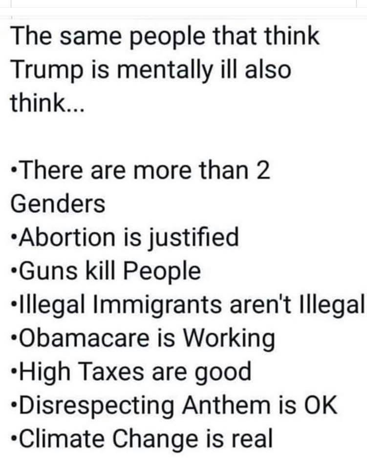 political political-memes political text: The same people that think Trump is mentally ill also think... •There are more than 2 Genders •Abortion is justified •Guns kill People •Illegal Immigrants aren't Illegal •Obamacare is Working •High Taxes are good •Disrespecting Anthem is OK •Climate Change is real 