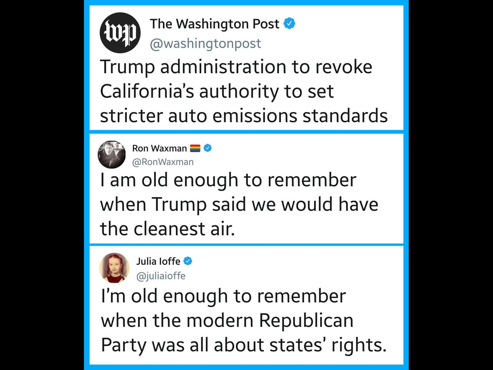 political political-memes political text: The Washington Post @washingtonpost Trump administration to revoke California's authority to set stricter auto emissions standards Ron Waxman @RonWaxman I am old enough to remember when Trump said we would have the cleanest air. Julia loffe @juliaioffe I'm old enough to remember when the modern Republican Party was all about states' rights. 