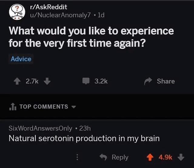 depression depression-memes depression text: r/AskReddit u/NuclearAnomaIy7 • Id What would you like to experience for the very first time again? Advice 2.7k + TOP COMMENTS SixWordAnswersOnIy • 23h 3.2k Share Natural serotonin production in my brain 9 Reply 4.9k + 