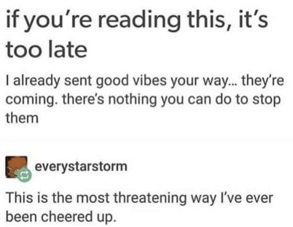cute wholesome-memes cute text: if you're reading this, it's too late I already sent good vibes your way... they're coming. there's nothing you can do to stop them everystarstorm This is the most threatening way I've ever been cheered up. 