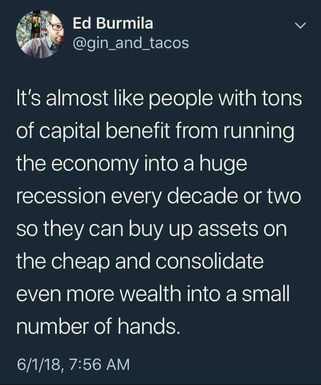 political political-memes political text: Ed Burmila @gin_and_tacos 1 It's almost like people with tons of capital benefit from running the economy into a huge recession every decade or two so they can buy up assets on the cheap and consolidate even more wealth into a small number of hands. 6/1/18, 7:56 AM 