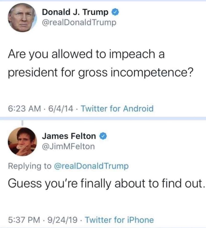 political political-memes political text: Donald J. Trump @realDonaldTrump Are you allowed to impeach a president for gross incompetence? 6:23 AM 6/4/14 Twitter for Android James Felton @JimMFelton Replying to @realDonaldTrump Guess you're finally about to find out. 5:37 PM • 9/24/19 • Twitter for iPhone 