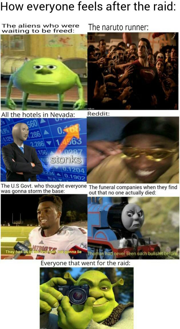 other other-memes other text: How everyone feels after the raid: The aliens who were The runner: waiting to be freed: All the hotels in Nevada: Reddit: storiks .1204 The U.S Govt. who thought everyone The funeral companies when they find was gonna storm the base: out that no one actually died: They i. nnaue Everyone that went for the raid: 