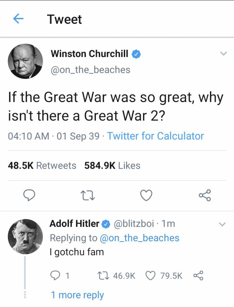 history history-memes history text: Tweet Winston Churchill @on_the_beaches If the Great War was so great, why isn't there a Great War 2? 04:10 AM • 01 Sep 39 • Twitter for Calculator Likes 48.5K Ret w 584.9K Adolf Hitler @blitzboi • 1m Replying to @on_the_beaches I gotchu fam 46.9K 0 79.5K 1 more reply 