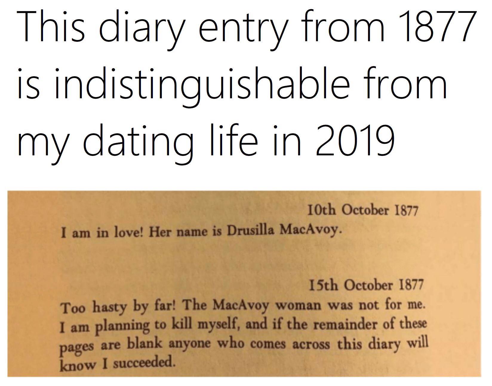 depression depression-memes depression text: This diary entry from 1877 is indistinguishable from my dating life in 2019 10th October 1877 I am in love! Her name is Drusilla MacAvoy. 15th October 1877 Too hasty by far! The MacAvoy woman was not for me. I am planning to kill myself, and if the remainder of these pages are blank anyone who comes across this diary will know I succeeded. 
