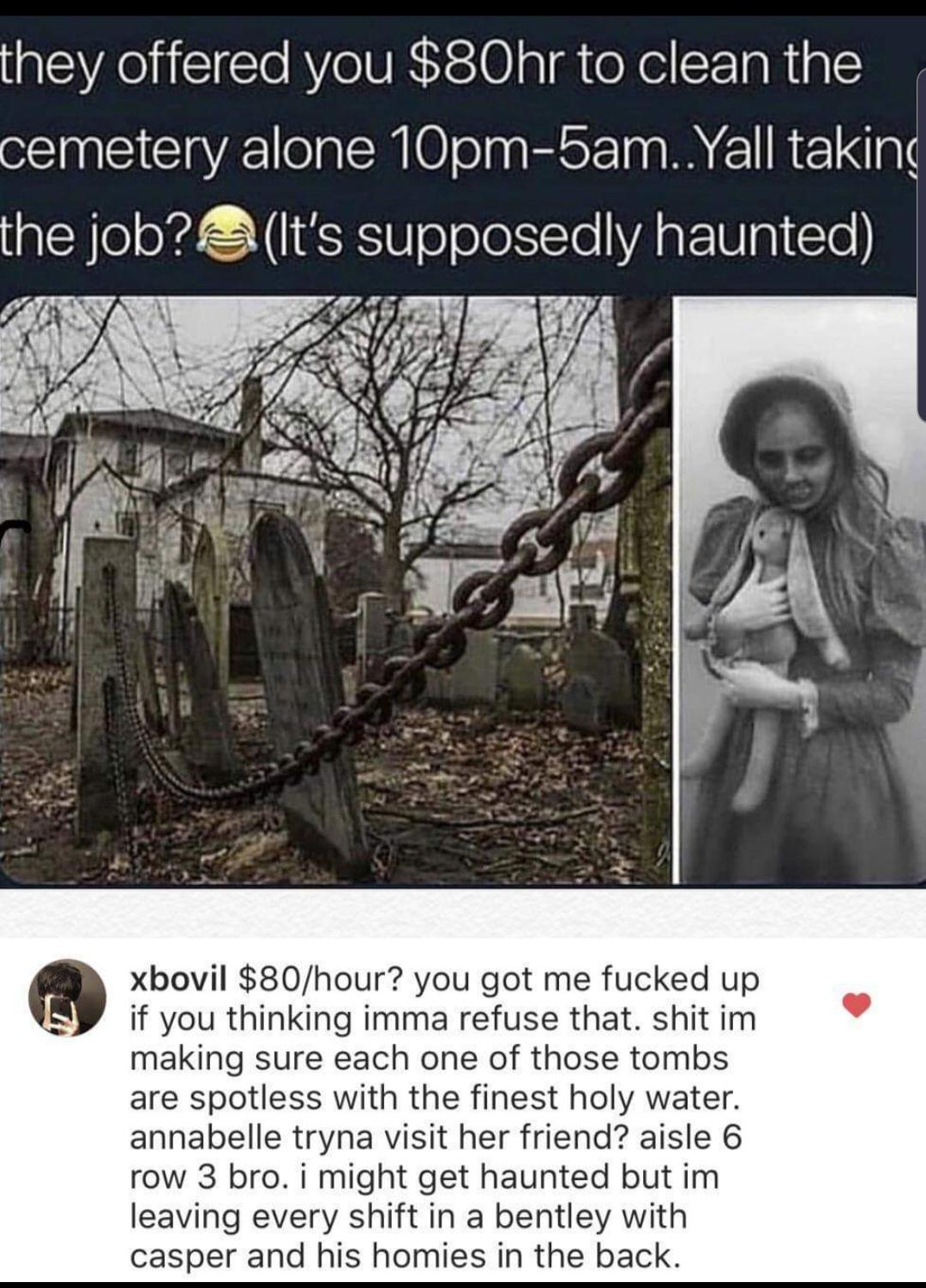 cute wholesome-memes cute text: they offered you $80hr to clean the cemetery alone 10pm-5am..Yall takin the job?' (It's supposedly haunted) xbovil $80/hour? you got me fucked up if you thinking imma refuse that. shit im making sure each one of those tombs are spotless with the finest holy water. annabelle tryna visit her friend? aisle 6 row 3 bro. i might get haunted but im leaving every shift in a bentley with casper and his homies in the back. 