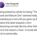 depression-memes depression text: f thot fitzgerald @dracomallfoys being praised by adults for being "The Quiet and Mature really rewarding as a kid until you grow up & realize that label stopped u from interacting normally like the other kids and is the reason u have -5 social skills and no personality  depression