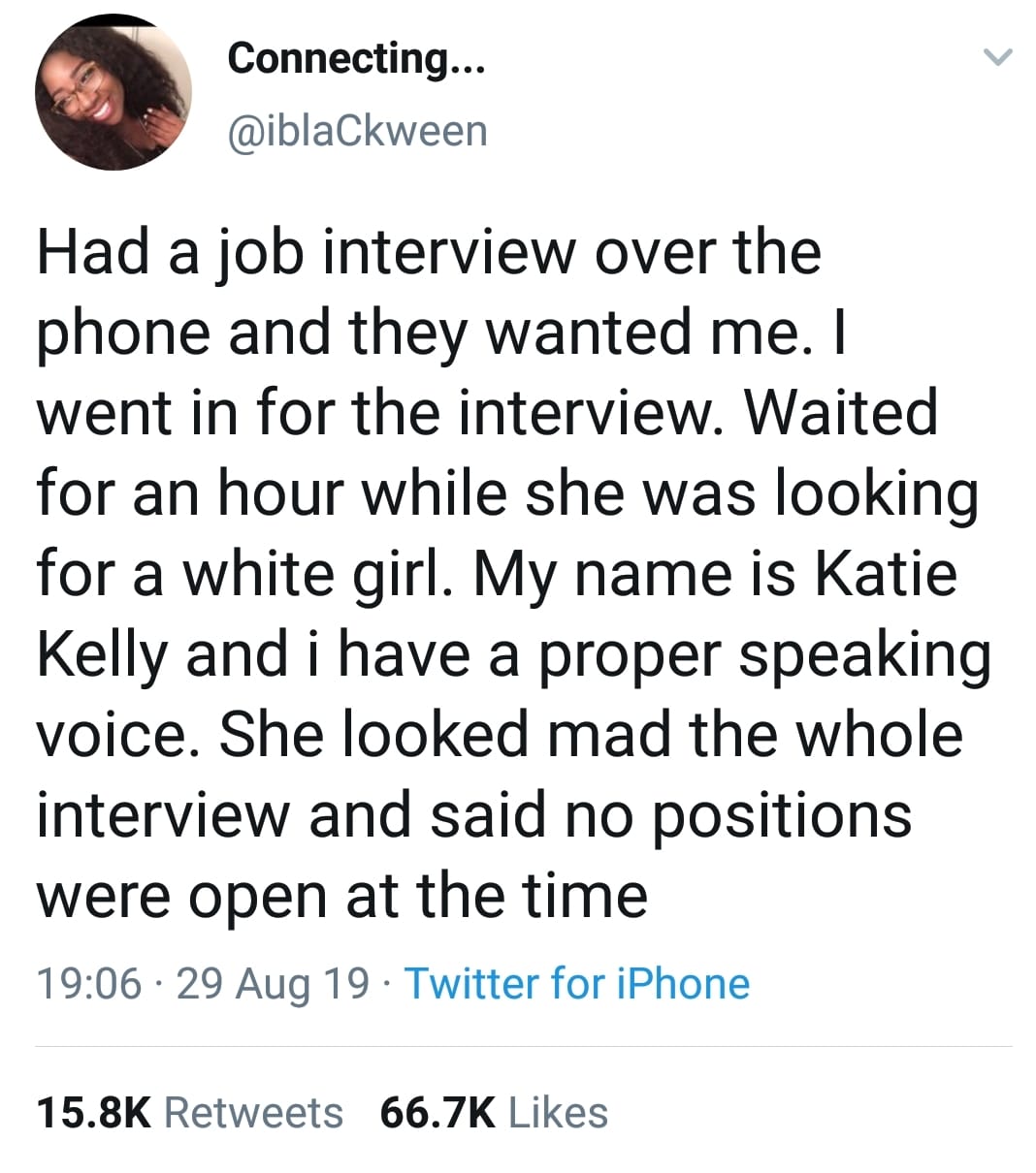 tweets black-twitter-memes tweets text: Connecting... @iblaCkween Had a job interview over the phone and they wanted me. I went in for the interview. Waited for an hour while she was looking for a white girl. My name is Katie Kelly and i have a proper speaking voice. She looked mad the whole interview and said no positions were open at the time 19:06 • 29 Aug 19 • Twitter for iPhone Likes 15.8K 66.7K Retweets 
