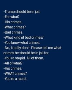 political-memes political text: -Trump should be in jail. -For what? -His crimes. -What crimes? -Bad crimes. -What kind of bad crimes? -You know what crimes. -No, I really don't. Please tell me what crimes he should be in jail for. -You're stupid. All of them. -All of what? -His crimes. -WHAT crimes? -You're a racist.